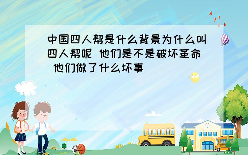 中国四人帮是什么背景为什么叫四人帮呢 他们是不是破坏革命 他们做了什么坏事