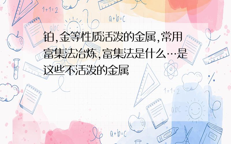 铂,金等性质活泼的金属,常用富集法冶炼,富集法是什么…是这些不活泼的金属