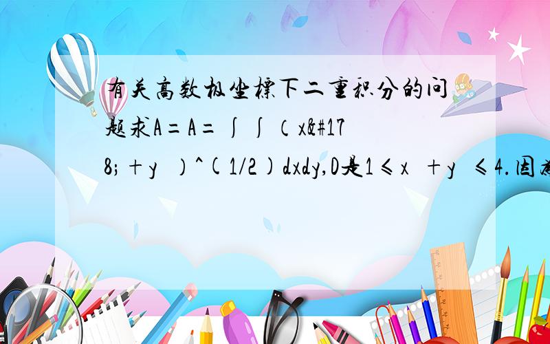 有关高数极坐标下二重积分的问题求A=A=∫∫（x²+y²）^(1/2)dxdy,D是1≤x²+y²≤4.因为D关于x,y轴对称,而（x²+y²）^(1/2)是关于x、y的偶函数,所以A=4∫∫（D1）（x²+y²）^(1/2