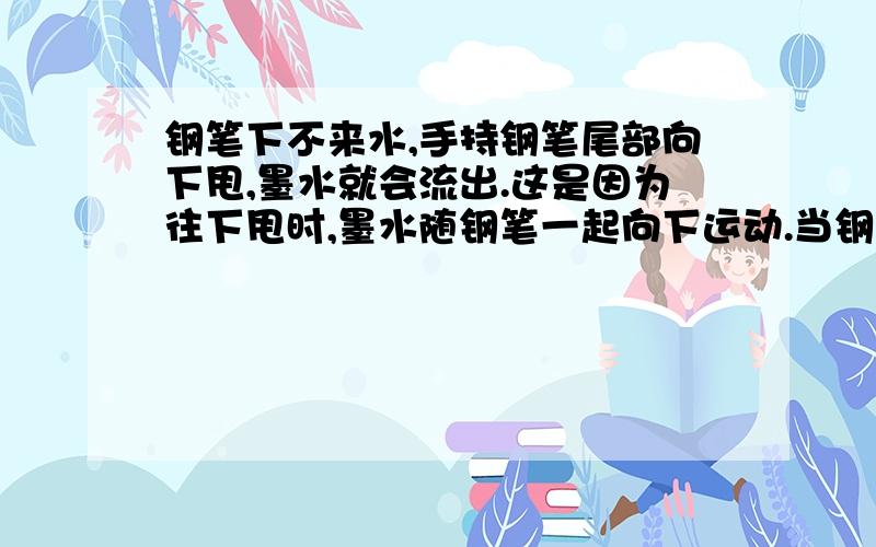 钢笔下不来水,手持钢笔尾部向下甩,墨水就会流出.这是因为往下甩时,墨水随钢笔一起向下运动.当钢笔停止运动时,墨水向于_____要保持_______继续向下运动的缘故