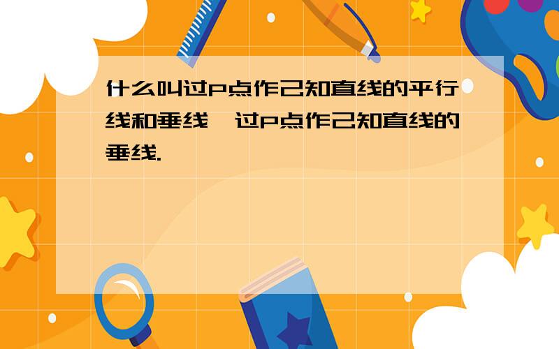 什么叫过P点作己知直线的平行线和垂线、过P点作己知直线的垂线.