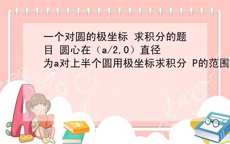 一个对圆的极坐标 求积分的题目 圆心在（a/2,0）直径为a对上半个圆用极坐标求积分 P的范围是 0上面写错了 对上半个圆用极坐标求积分 P的范围是 0