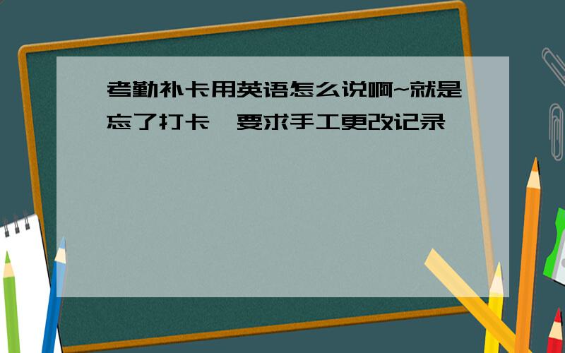 考勤补卡用英语怎么说啊~就是忘了打卡,要求手工更改记录