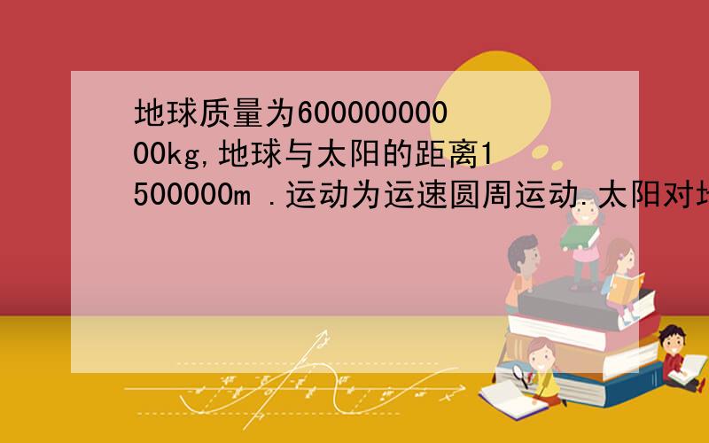 地球质量为60000000000kg,地球与太阳的距离1500000m .运动为运速圆周运动.太阳对地球的引力是多少?