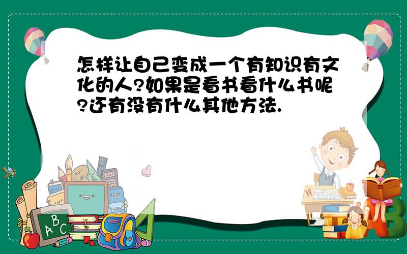 怎样让自己变成一个有知识有文化的人?如果是看书看什么书呢?还有没有什么其他方法.