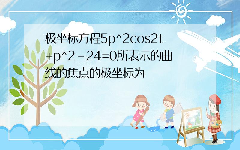 极坐标方程5p^2cos2t+p^2-24=0所表示的曲线的焦点的极坐标为