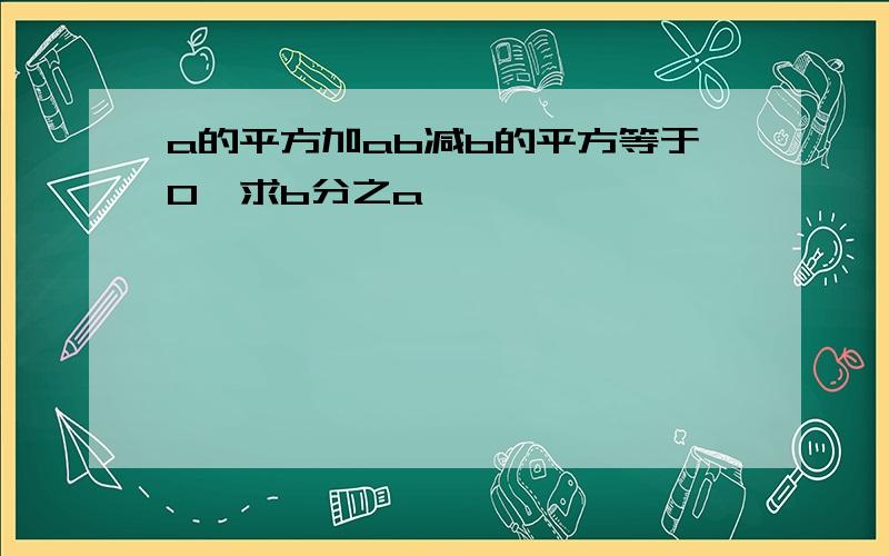 a的平方加ab减b的平方等于0,求b分之a