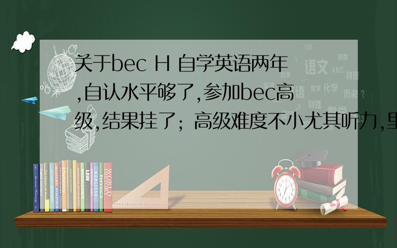 关于bec H 自学英语两年,自认水平够了,参加bec高级,结果挂了；高级难度不小尤其听力,里面有不少俚语和固定搭配.还有单词量最起码6000以上,我知道英语重于长时间积累,想明年再考一次,不知