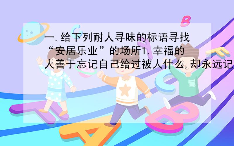 一.给下列耐人寻味的标语寻找“安居乐业”的场所1.幸福的人善于忘记自己给过被人什么,却永远记得别人给过自己什么.——————————————————————————2.如果你爱