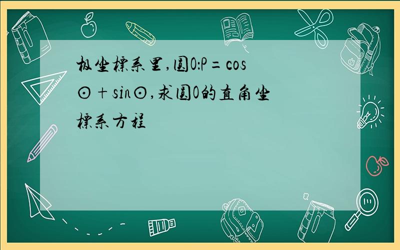 极坐标系里,圆O：P=cos⊙+sin⊙,求圆O的直角坐标系方程