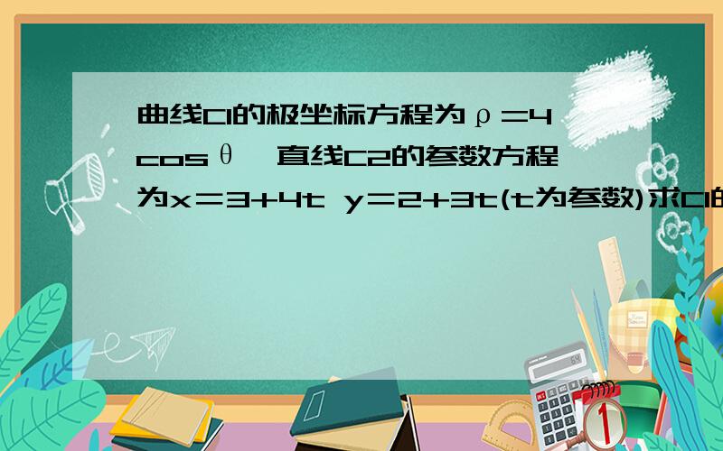 曲线C1的极坐标方程为ρ=4cosθ,直线C2的参数方程为x＝3+4t y＝2+3t(t为参数)求C1的直角坐标（2）C1C2相交曲线C1的极坐标方程为ρ=4cosθ,直线C2的参数方程为x＝3+4t y＝2+3t(t为参数)求C1的直角坐标（2