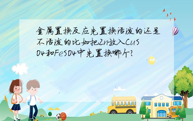 金属置换反应先置换活泼的还是不活泼的比如把Zn放入CuSO4和FeSO4中先置换哪个?