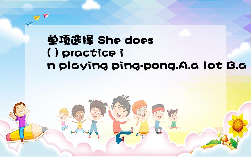 单项选择 She does ( ) practice in playing ping-pong.A.a lot B.a lot of C.many D.much too