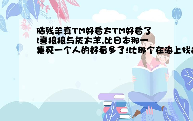 脑残羊真TM好看太TM好看了!喜狼狼与灰太羊,比日本那一集死一个人的好看多了!比那个在海上找连衣裙的好看多少倍!