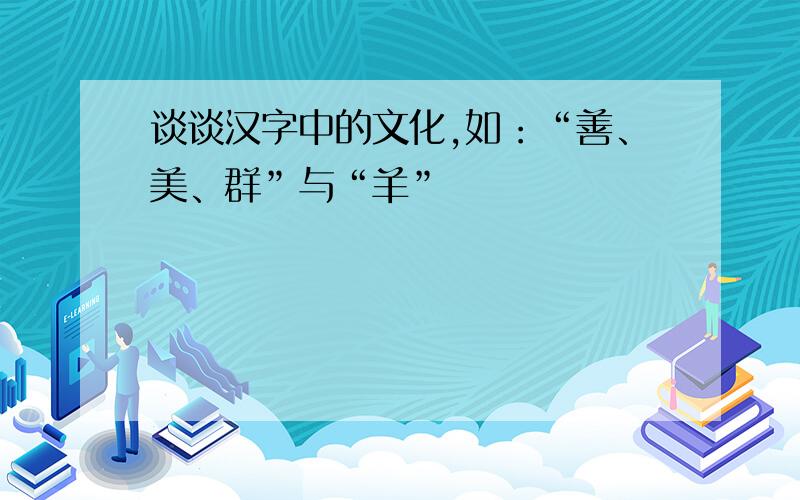 谈谈汉字中的文化,如：“善、美、群”与“羊”