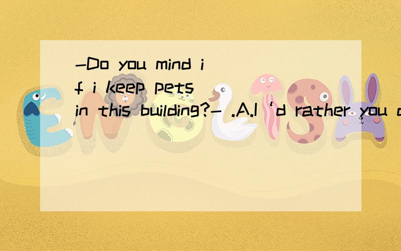 -Do you mind if i keep pets in this building?- .A.I‘d rather you didn’t,actally.B.Of cause yes,it‘s not allowed here.解析是“回答的是含有mind的问句,要充分分析句意,它是一个一般疑问句,首先要按照一般疑作答”