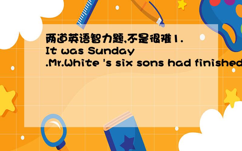 两道英语智力题,不是很难1.It was Sunday .Mr.White 's six sons had finished their homewprk and wanted to do some many people stayed in the room after they left?2.Mr.and Mrs Black have seven children .They're :A,B,C,D,E,F,andG.A has three you