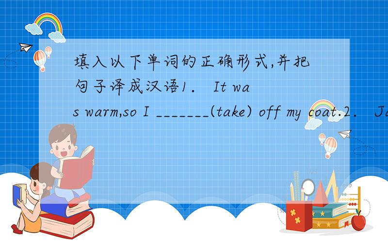 填入以下单词的正确形式,并把句子译成汉语1． It was warm,so I _______(take) off my coat.2． Jane ___________(wait) for me when I ______(arrive).3． Sue wasn’t hungry,so she _________(eat) anything.4． My brother came into the b