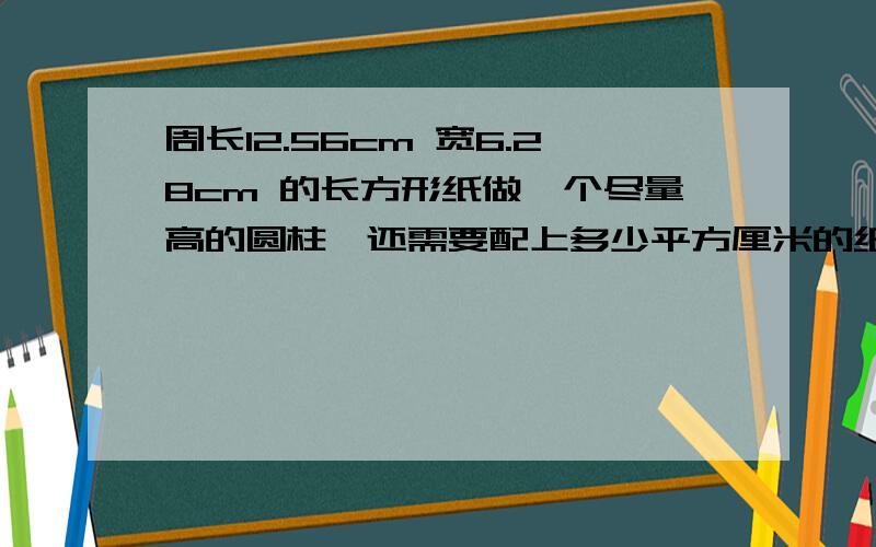 周长12.56cm 宽6.28cm 的长方形纸做一个尽量高的圆柱,还需要配上多少平方厘米的纸板