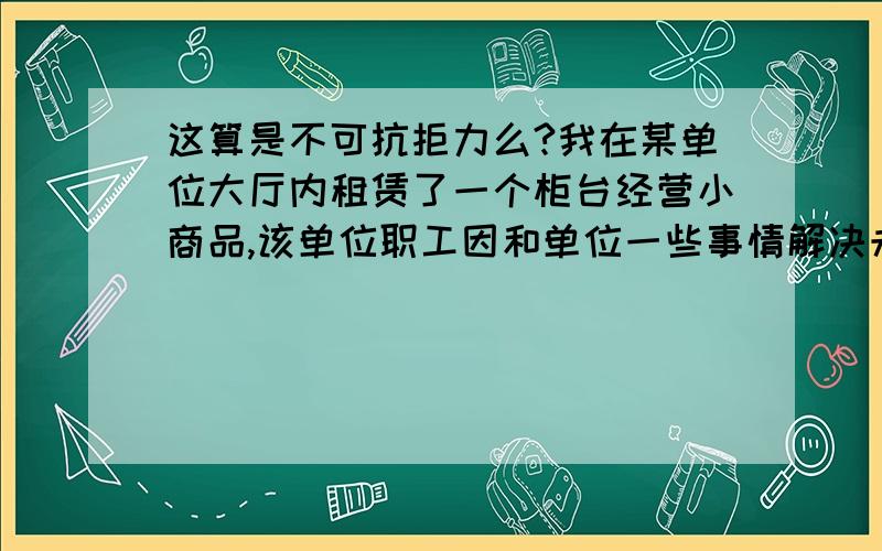 这算是不可抗拒力么?我在某单位大厅内租赁了一个柜台经营小商品,该单位职工因和单位一些事情解决未果,而把大厅大门关闭,不让单位开展工作.但同时也使我无法经营,停业了几天.我向该单