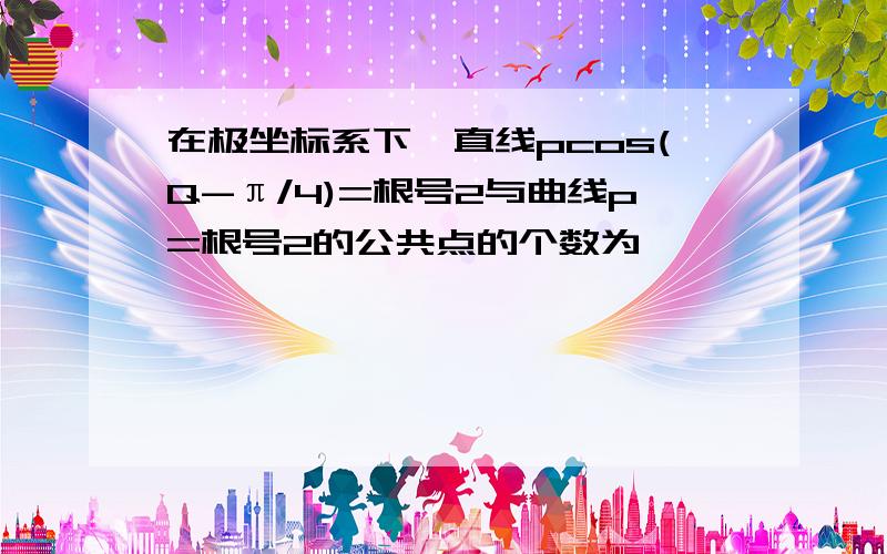 在极坐标系下,直线pcos(Q-π/4)=根号2与曲线p=根号2的公共点的个数为