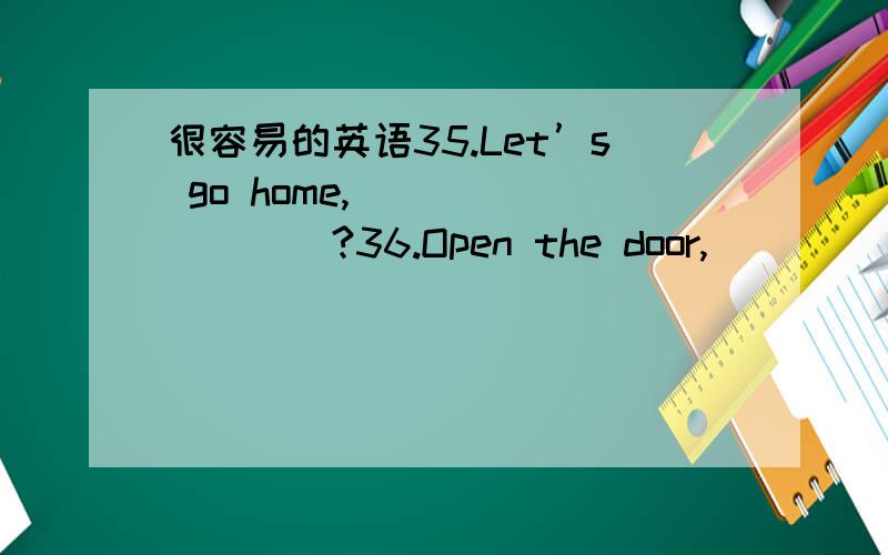 很容易的英语35.Let’s go home,____ ____?36.Open the door,____ ____?37.Let us have a drink,____ ___?38.Don’t be late again,____ ____?39.Go and get some water for me,____ ____?40.There are few apple trees in my garden,____ ____?41.I think the