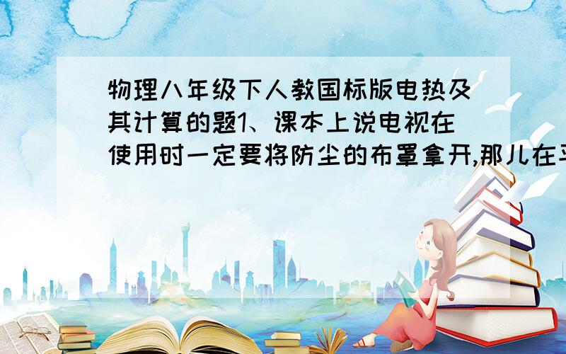 物理八年级下人教国标版电热及其计算的题1、课本上说电视在使用时一定要将防尘的布罩拿开,那儿在平时不使用时如果不将防尘布罩盖在电视机上,灰尘就容易进入到电视机内部,附着在一些