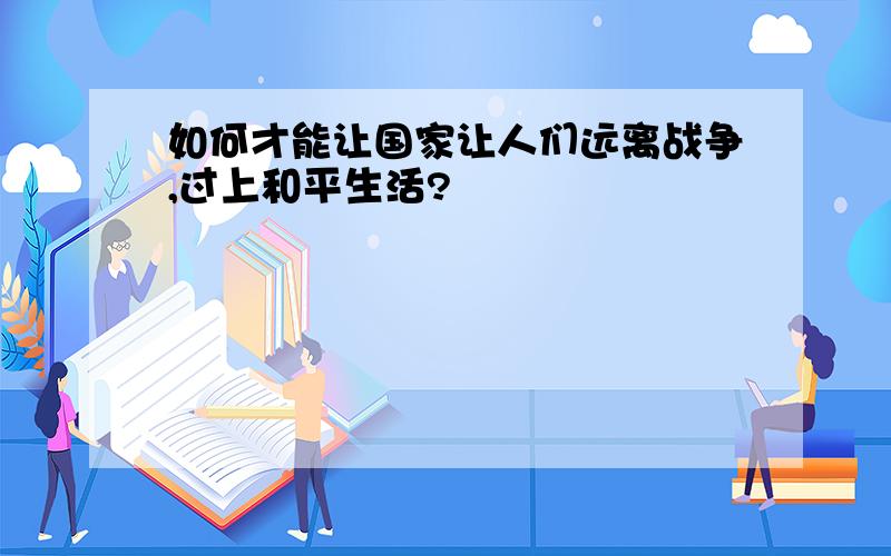 如何才能让国家让人们远离战争,过上和平生活?