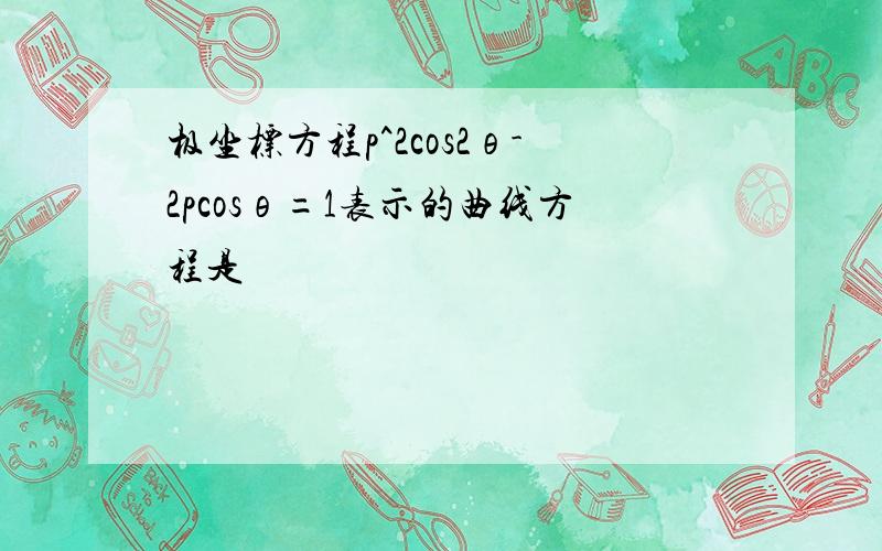 极坐标方程p^2cos2θ-2pcosθ=1表示的曲线方程是