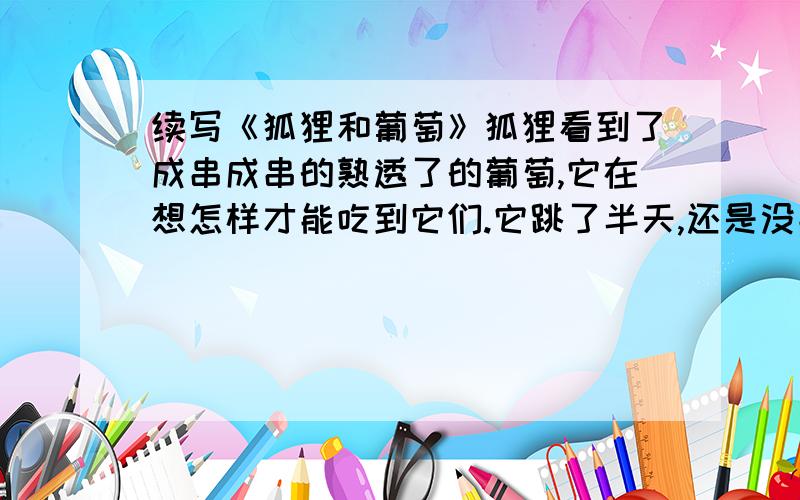 续写《狐狸和葡萄》狐狸看到了成串成串的熟透了的葡萄,它在想怎样才能吃到它们.它跳了半天,还是没能吃到葡萄.为了使自己不至于太难过,它说：“这些葡萄是酸的,一点也不甜.”狐狸回到