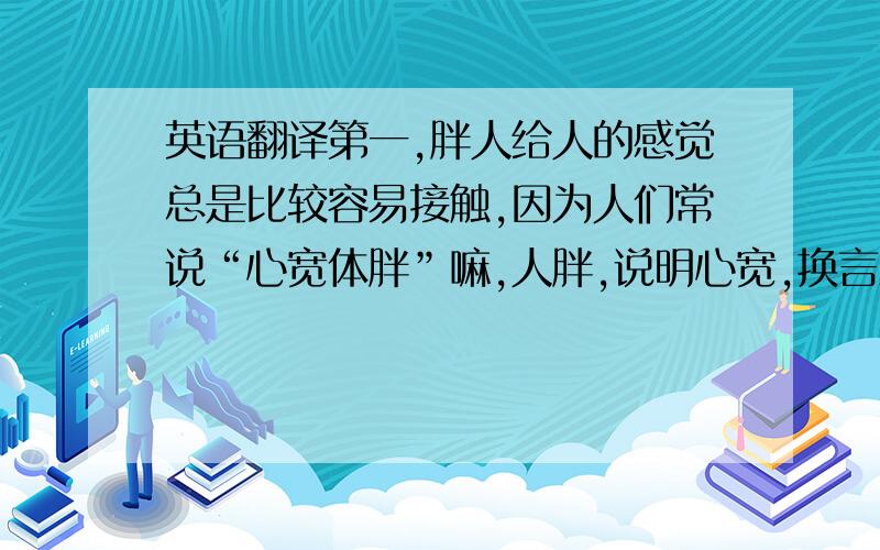 英语翻译第一,胖人给人的感觉总是比较容易接触,因为人们常说“心宽体胖”嘛,人胖,说明心宽,换言之就是心眼少,不爱计较,所以在社交中,胖人和瘦人相比,胖人更容易被人接受.第二,胖美美