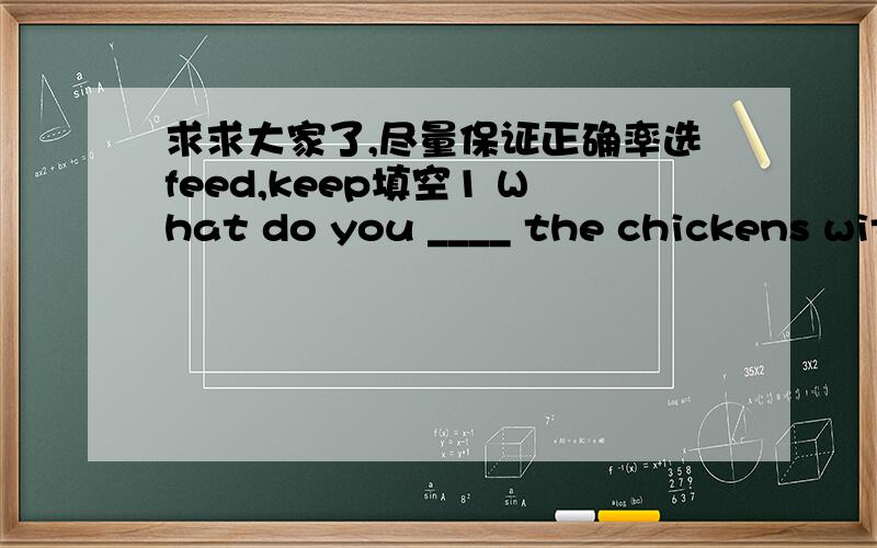 求求大家了,尽量保证正确率选feed,keep填空1 What do you ____ the chickens with 2 The mother ___ her baby with milk now用loving,lovely 填空1 She gave her husband a ___ look2 It's a ___day 3 She is a ___ girl ,We all like her 4 Tina is