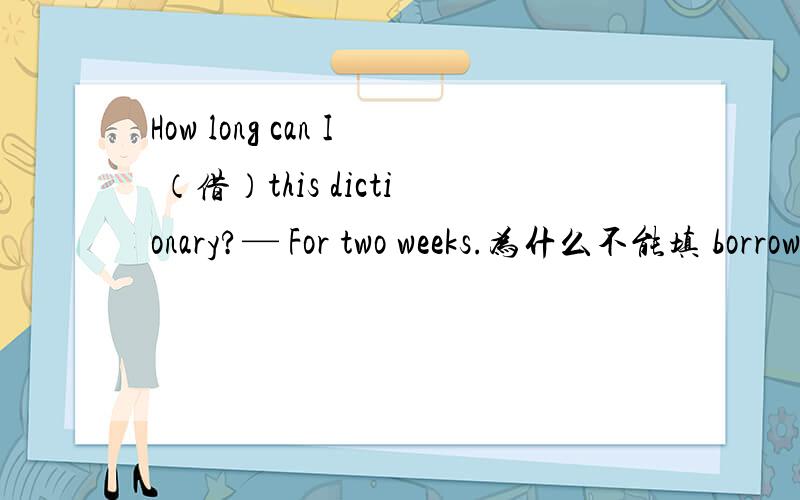 How long can I （借）this dictionary?— For two weeks.为什么不能填 borrow　不是说　 borrow可以和现在完成时之类的事态连用　 ,只是不可以和一段时间连用,这里面不是没有一段时间吗