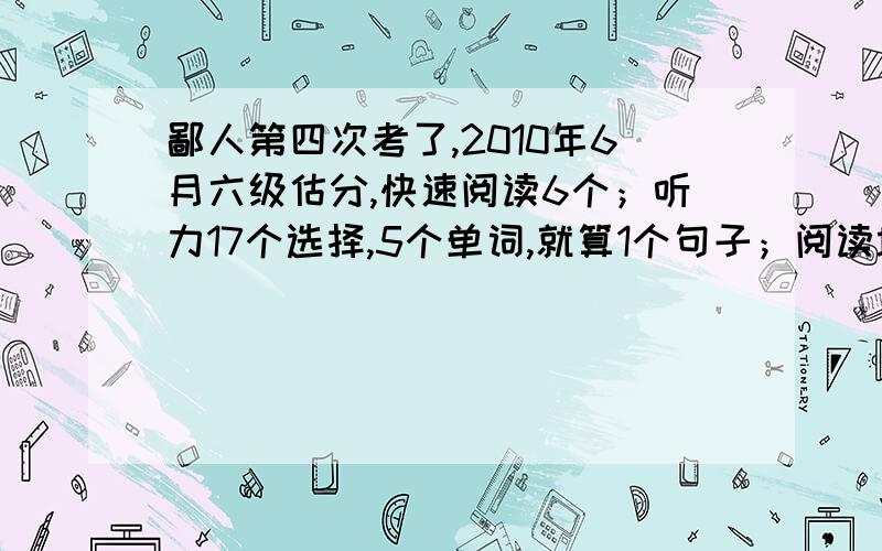 鄙人第四次考了,2010年6月六级估分,快速阅读6个；听力17个选择,5个单词,就算1个句子；阅读填空5个；深度阅读6个；完形填空12个；翻译全对1个,其他马马虎虎；作文一般!