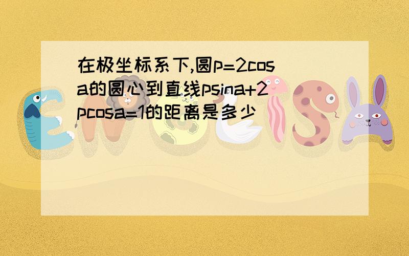 在极坐标系下,圆p=2cosa的圆心到直线psina+2pcosa=1的距离是多少