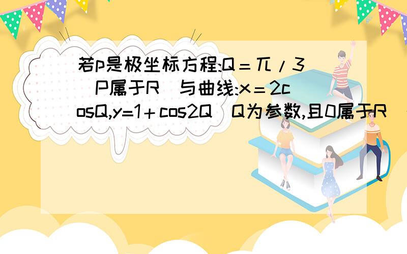 若p是极坐标方程:Q＝兀/3（P属于R）与曲线:x＝2cosQ,y=1＋cos2Q（Q为参数,且0属于R）的交点,则P点对应的直角坐标为