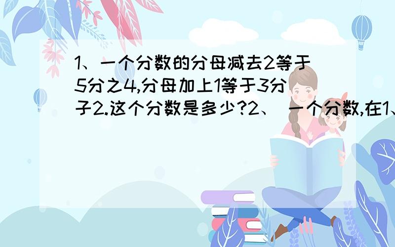 1、一个分数的分母减去2等于5分之4,分母加上1等于3分子2.这个分数是多少?2、 一个分数,在1、一个分数的分母减去2等于5分之4,分母加上1等于3分子2.这个分数是多少?2、 一个分数,在它分子上