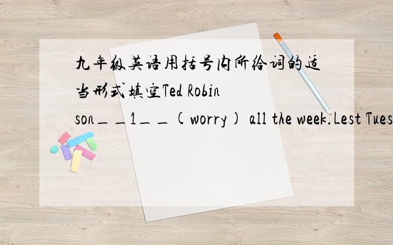 九年级英语用括号内所给词的适当形式填空Ted Robinson__1__(worry) all the week.Lest Tuesday he__2__(receive) a letter from the local police.In the letter he_3__(ask) to call at the station.Ted__4__(wonder)why he __5__(want) by the pol