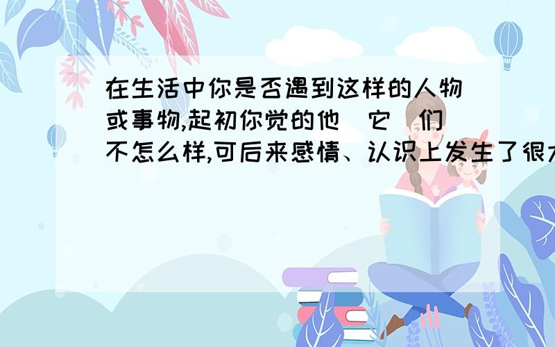 在生活中你是否遇到这样的人物或事物,起初你觉的他（它）们不怎么样,可后来感情、认识上发生了很大的变在生活中你是否遇到这样的人物或事物,起初你觉的他（它）们不怎么样,也没有多