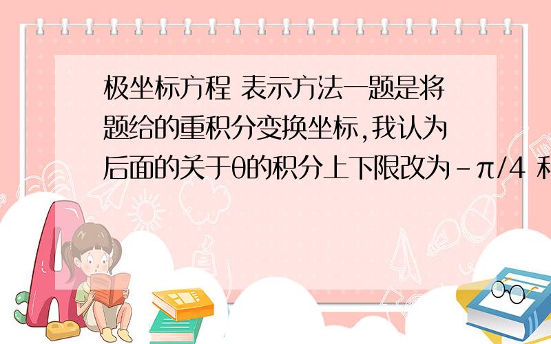 极坐标方程 表示方法一题是将题给的重积分变换坐标,我认为后面的关于θ的积分上下限改为-π/4 和π／4.但指导书上写的却不是（见1图）二题和一题有类似,可以看到二题θ的积分上下限求法