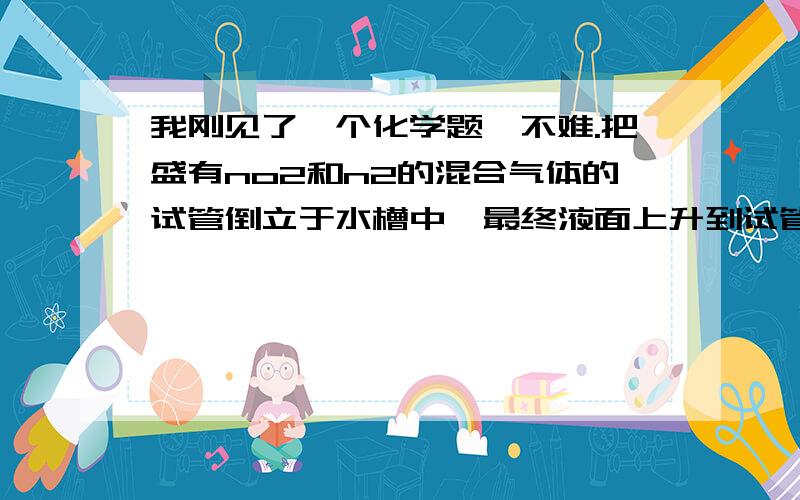 我刚见了一个化学题,不难.把盛有no2和n2的混合气体的试管倒立于水槽中,最终液面上升到试管的三分之一处,原混合体积中no2和n2的体积比是多少