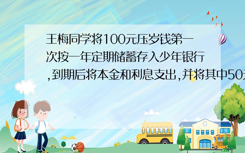 王梅同学将100元压岁钱第一次按一年定期储蓄存入少年银行,到期后将本金和利息支出,并将其中50元捐给希望工程,剩余的又全部按一年定期存入,这时存款的年利率已下降到第一次存款时的一