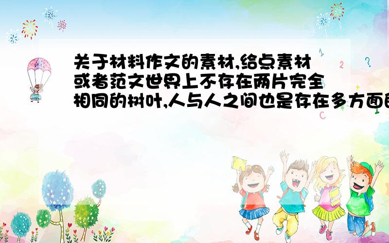 关于材料作文的素材,给点素材或者范文世界上不存在两片完全相同的树叶,人与人之间也是存在多方面的差异.这种差异,要我们客观审视,也要我们理智对待.面对“差异”,你会产生怎样的联想