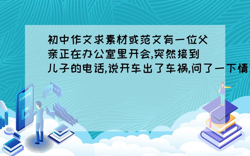 初中作文求素材或范文有一位父亲正在办公室里开会,突然接到儿子的电话,说开车出了车祸,问了一下情况,原来儿子车追尾撞坏了前面车的后备箱.父亲放下电话,对办公室里的人说,儿子再来电