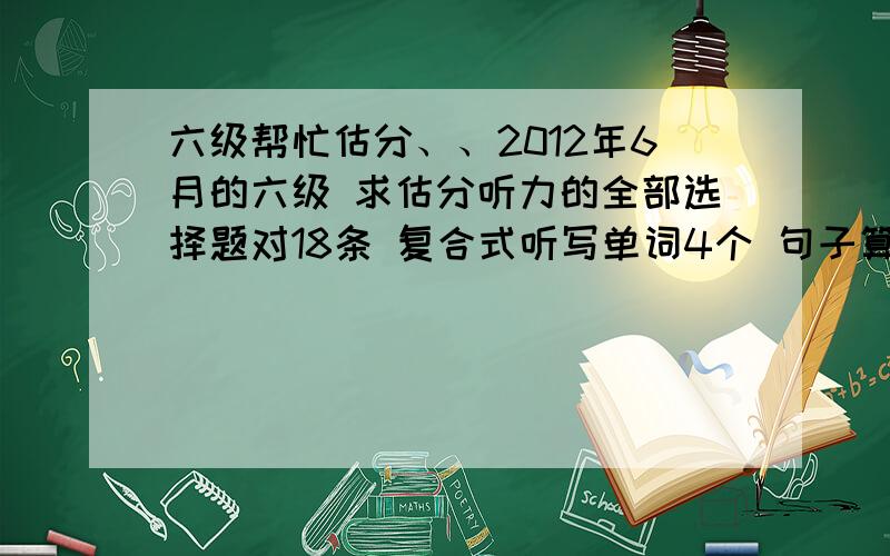 六级帮忙估分、、2012年6月的六级 求估分听力的全部选择题对18条 复合式听写单词4个 句子算一个快速阅读 9个 填词的第一篇阅读 对两个 两篇阅读理解对4个 完型填空对6个 翻译算对2个 作文