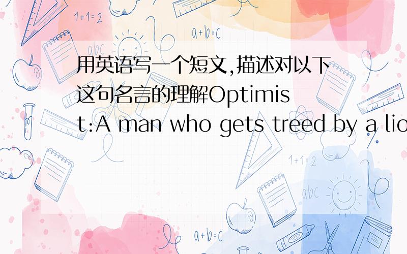 用英语写一个短文,描述对以下这句名言的理解Optimist:A man who gets treed by a lion but enjoys the scenery.(W.Winchell )乐观主义者：被狮子逼上了树但仍能欣赏风景的人.（温切尔）