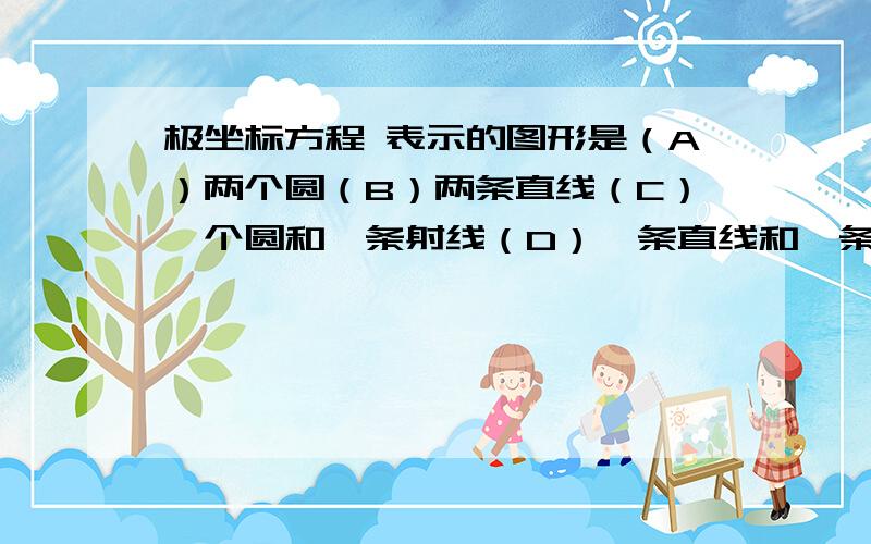 极坐标方程 表示的图形是（A）两个圆（B）两条直线（C）一个圆和一条射线（D）一条直线和一条射线