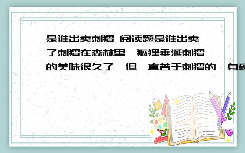 是谁出卖刺猬 阅读题是谁出卖了刺猬在森林里,狐狸垂涎刺猬的美味很久了,但一直苦于刺猬的一身硬刺——只要狐狸一靠近,刺猬便蜷成一个大刺球,让狐狸一点办法都没有.刺猬和乌鸦是好朋