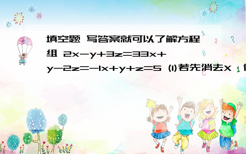 填空题 写答案就可以了解方程组 2x-y+3z=33x+y-2z=-1x+y+z=5 (1)若先消去X,得到关于y,z 的方程组是 （2)若先消去y,得到关于x,z 的方程组是 (3)若先消去z,得到关于x,y 的方程组是