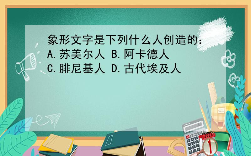 象形文字是下列什么人创造的：A.苏美尔人 B.阿卡德人 C.腓尼基人 D.古代埃及人